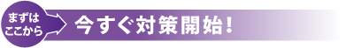 まずはここから　今すぐ対策開始