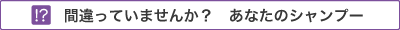 間違っていませんか？　あなたのシャンプー