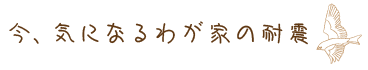 今、気になるわが家の耐震